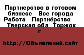 Партнерство в готовом бизнесе - Все города Работа » Партнёрство   . Тверская обл.,Торжок г.